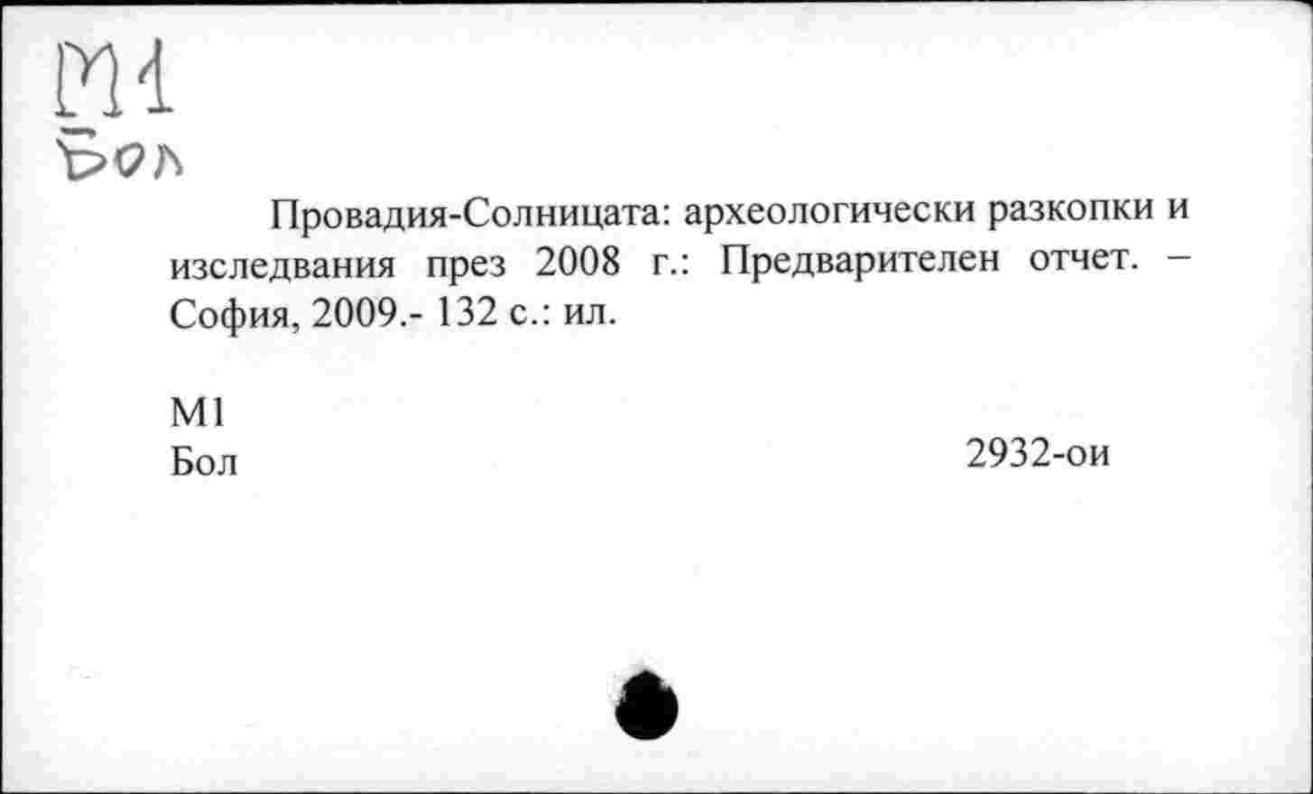 ﻿Ml
Провадия-Солницата: археологически разкопки изследвания през 2008 г.: Предварителен отчет. София, 2009,- 132 с.: ил.
Ml
Бол
2932-ои